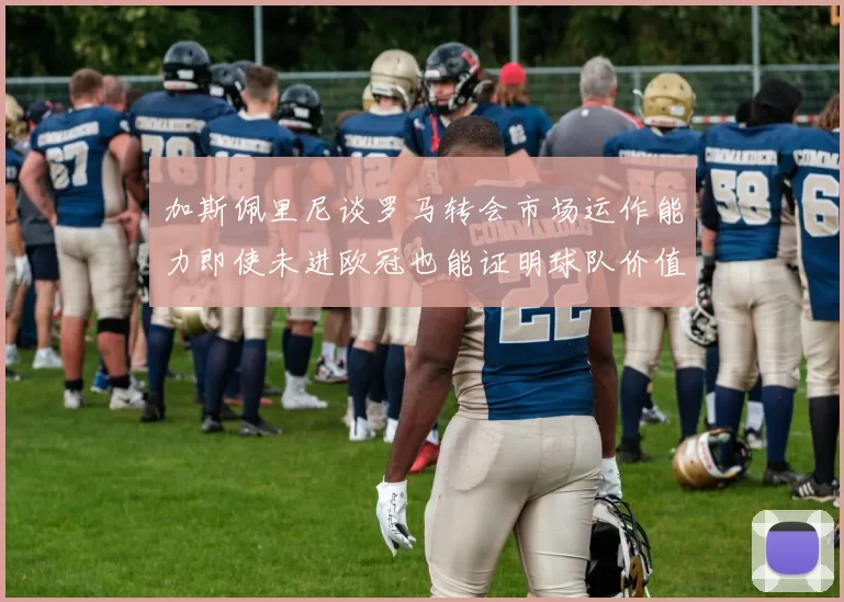 加斯佩里尼谈罗马转会市场运作能力即使未进欧冠也能证明球队价值