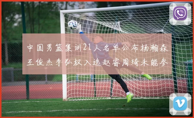 中国男篮集训21人名单公布杨瀚森王俊杰李弘权入选赵睿周琦未能参加