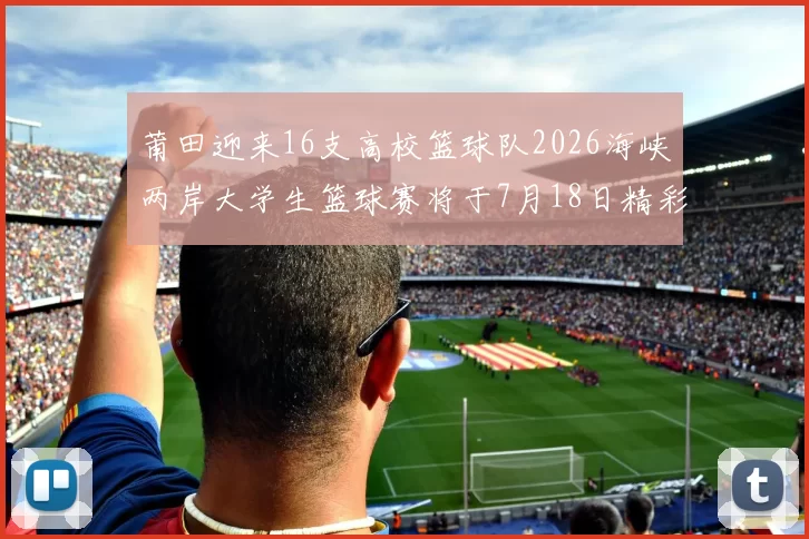 莆田迎来16支高校篮球队2026海峡两岸大学生篮球赛将于7月18日精彩开幕