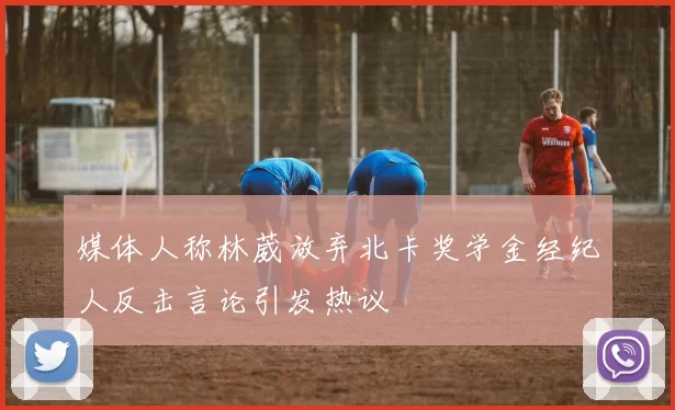 媒体人称林葳放弃北卡奖学金经纪人反击言论引发热议
