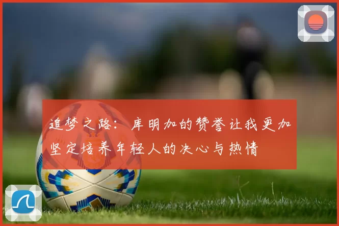 追梦之路：库明加的赞誉让我更加坚定培养年轻人的决心与热情