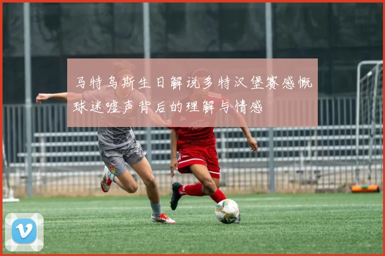 马特乌斯生日解说多特汉堡赛感慨球迷嘘声背后的理解与情感