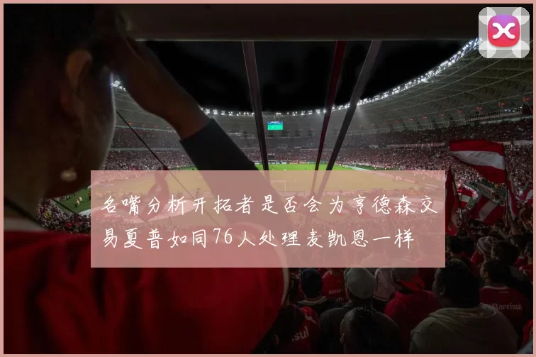 名嘴分析开拓者是否会为亨德森交易夏普如同76人处理麦凯恩一样