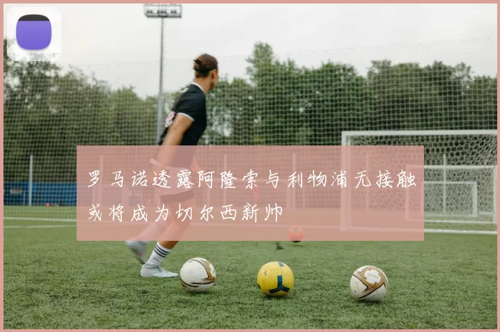罗马诺透露阿隆索与利物浦无接触或将成为切尔西新帅