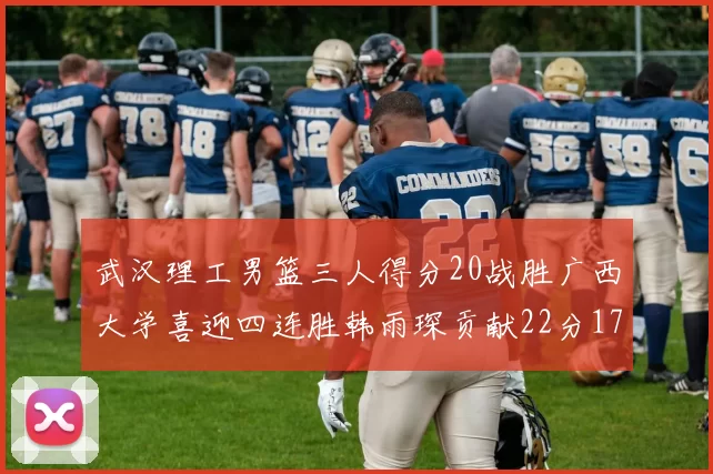 武汉理工男篮三人得分20战胜广西大学喜迎四连胜韩雨琛贡献22分17篮板张志才狂砍32分