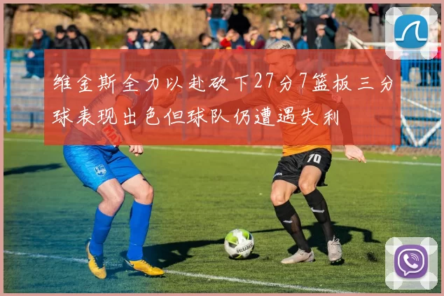 维金斯全力以赴砍下27分7篮板三分球表现出色但球队仍遭遇失利