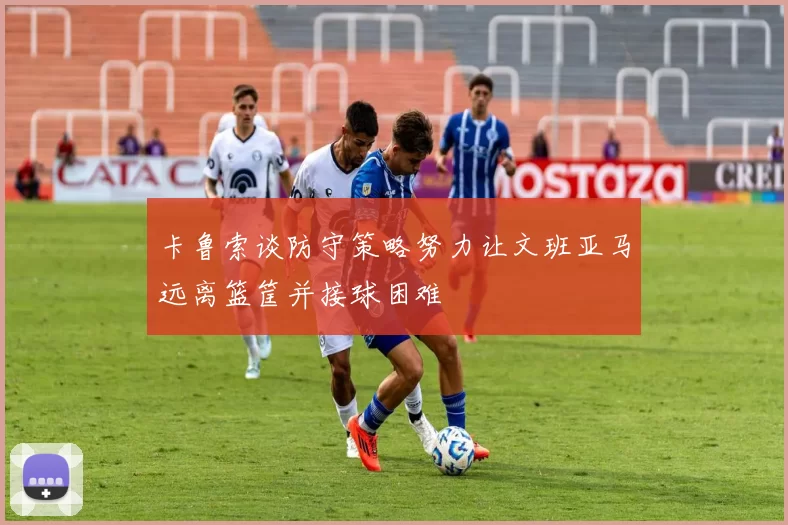 卡鲁索谈防守策略努力让文班亚马远离篮筐并接球困难