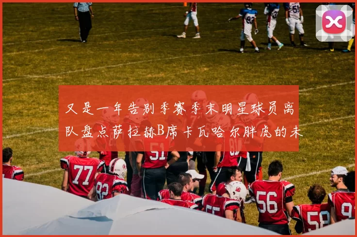 又是一年告别季赛季末明星球员离队盘点萨拉赫B席卡瓦哈尔胖虎的未来去向