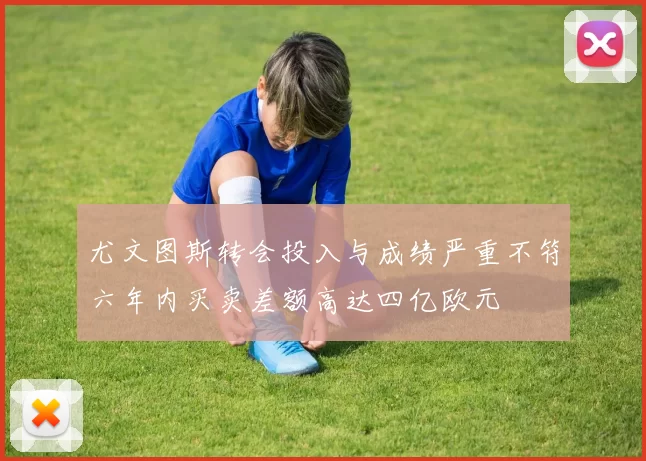 尤文图斯转会投入与成绩严重不符六年内买卖差额高达四亿欧元