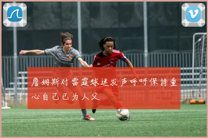 詹姆斯对雷霆球迷发声呼吁保持童心自己已为人父