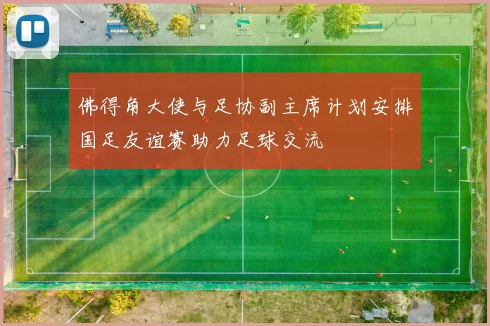 佛得角大使与足协副主席计划安排国足友谊赛助力足球交流