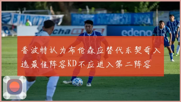 香波特认为布伦森应替代东契奇入选最佳阵容KD不应进入第二阵容