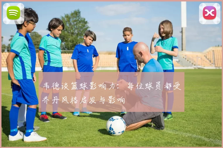 韦德谈篮球影响力：每位球员都受乔丹风格启发与影响