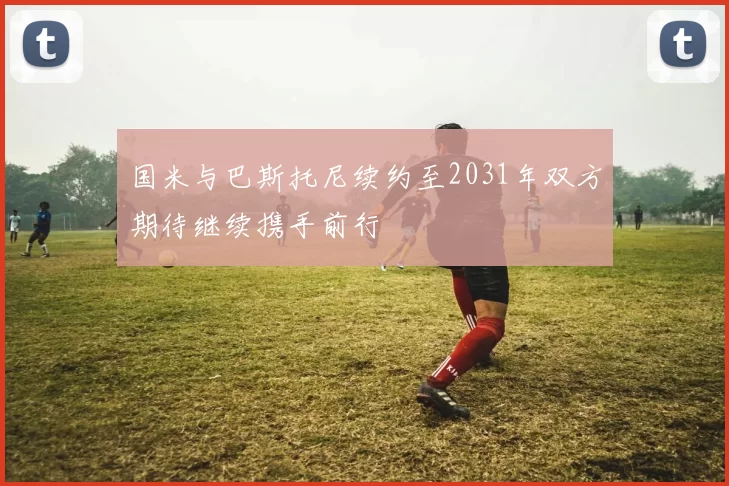 国米与巴斯托尼续约至2031年双方期待继续携手前行