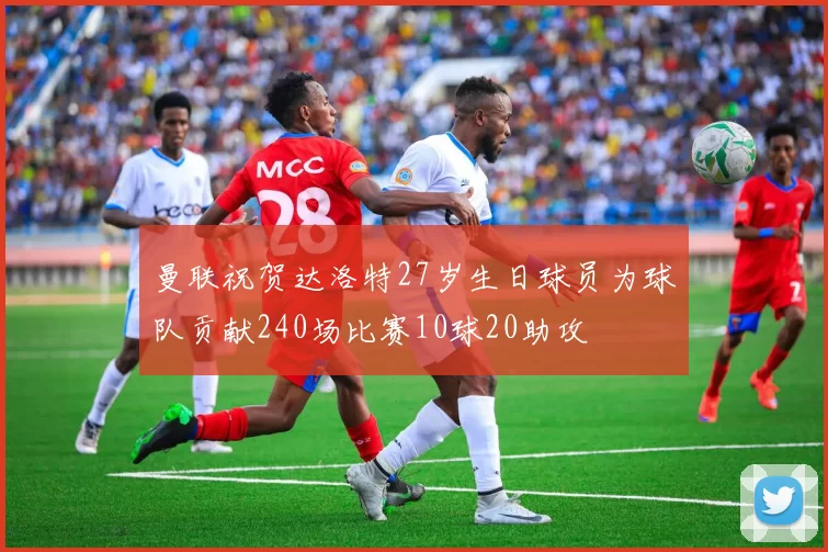 曼联祝贺达洛特27岁生日球员为球队贡献240场比赛10球20助攻
