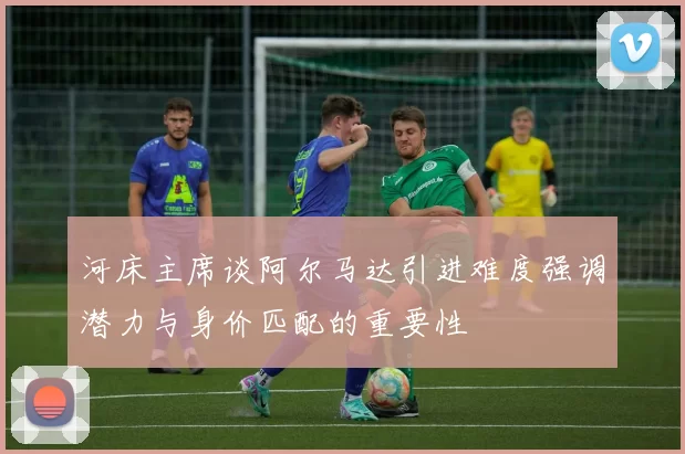 河床主席谈阿尔马达引进难度强调潜力与身价匹配的重要性