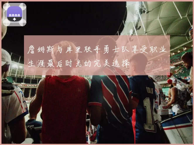 詹姆斯与库里联手勇士队享受职业生涯最后时光的完美选择