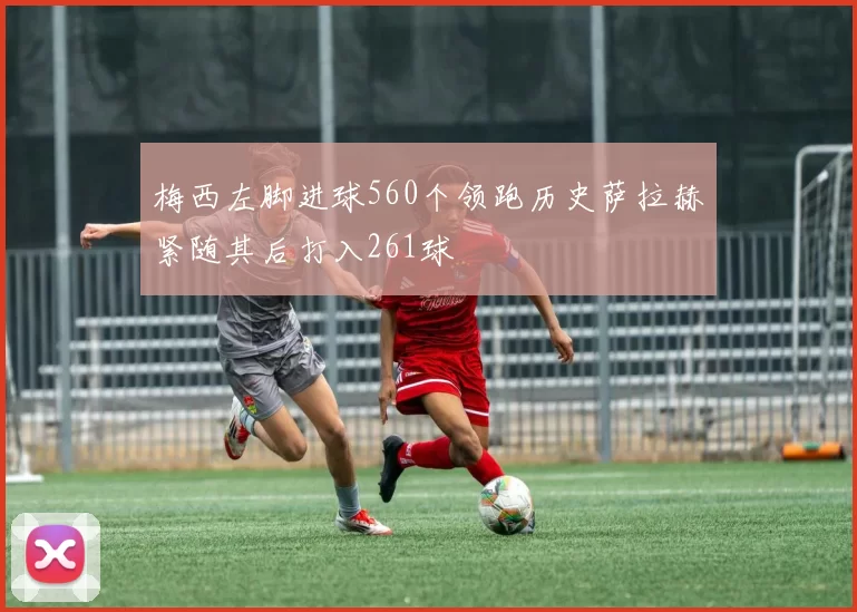 梅西左脚进球560个领跑历史萨拉赫紧随其后打入261球