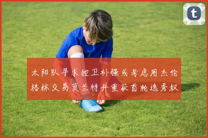 太阳队寻求控卫补强或考虑用杰伦格林交易莫兰特并重获首轮选秀权