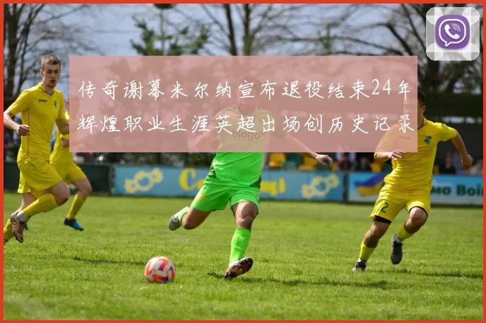 传奇谢幕米尔纳宣布退役结束24年辉煌职业生涯英超出场创历史记录
