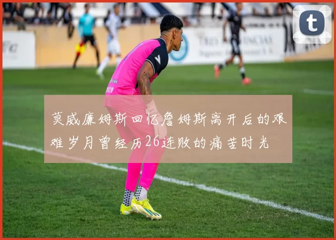 莫威廉姆斯回忆詹姆斯离开后的艰难岁月曾经历26连败的痛苦时光