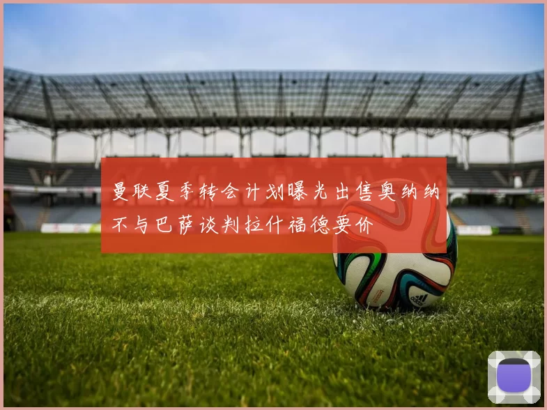 曼联夏季转会计划曝光出售奥纳纳不与巴萨谈判拉什福德要价